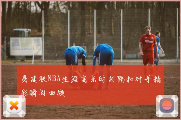 易建联NBA生涯高光时刻隔扣对手精彩瞬间回顾