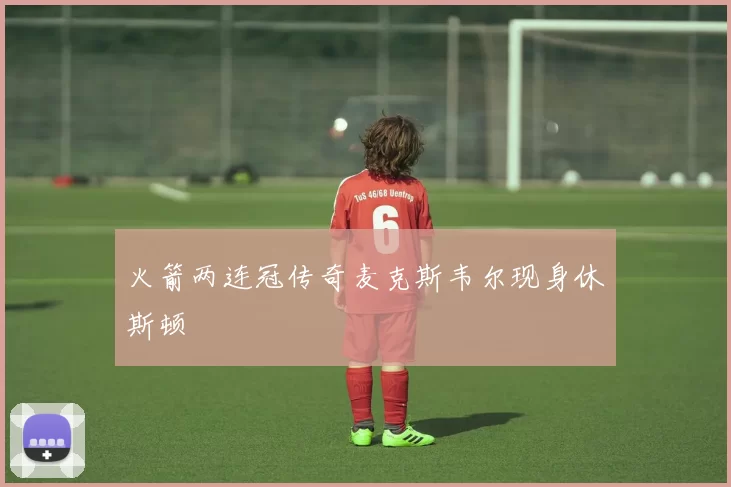 火箭两连冠传奇麦克斯韦尔现身休斯顿