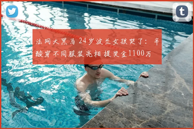 法网大黑马 24岁波兰女孩哭了:辛酸穿不同服装亮相 提奖金1100万
