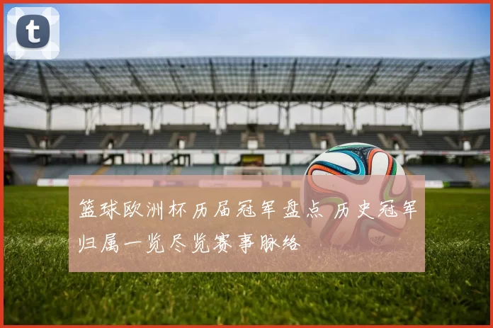 篮球欧洲杯历届冠军盘点 历史冠军归属一览尽览赛事脉络