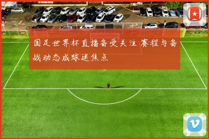 国足世界杯直播备受关注 赛程与备战动态成球迷焦点