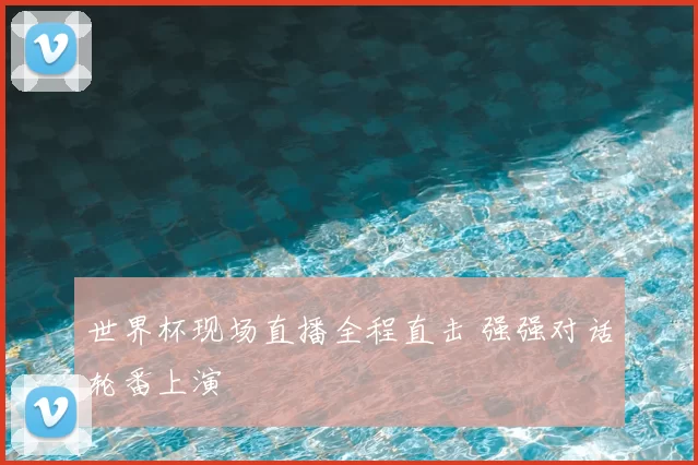 世界杯现场直播全程直击 强强对话轮番上演