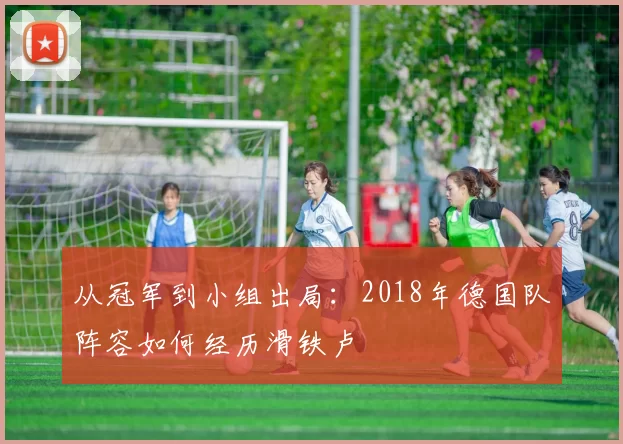 从冠军到小组出局：2018年德国队阵容如何经历滑铁卢
