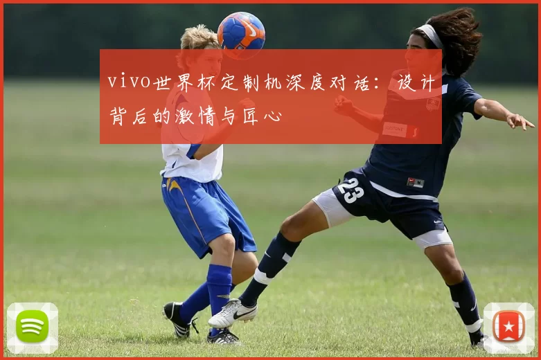 vivo世界杯定制机深度对话:设计背后的激情与匠心