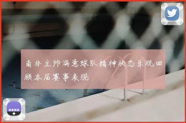 南非主帅满意球队精神状态乐观回顾本届赛事表现