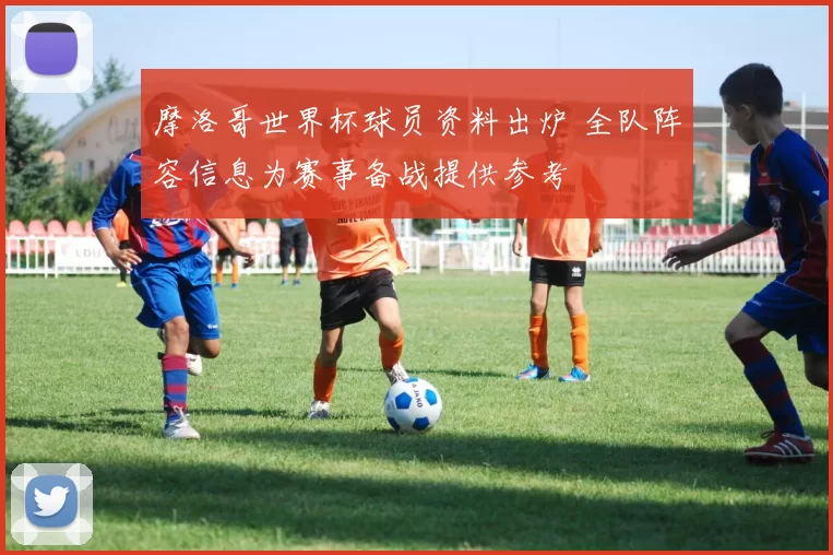 摩洛哥世界杯球员资料出炉 全队阵容信息为赛事备战提供参考