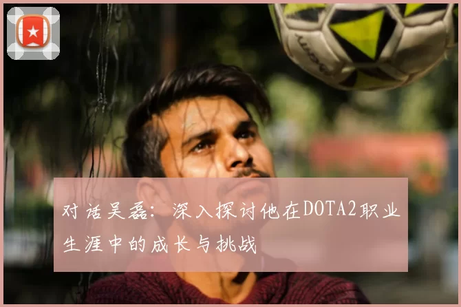 对话吴磊：深入探讨他在DOTA2职业生涯中的成长与挑战