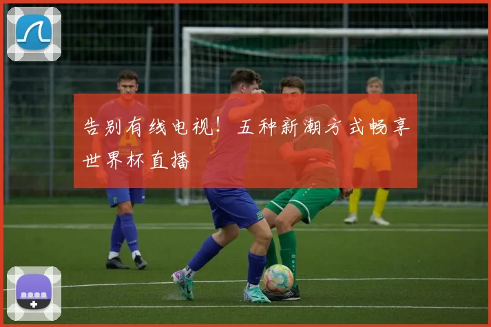 告别有线电视!五种新潮方式畅享世界杯直播