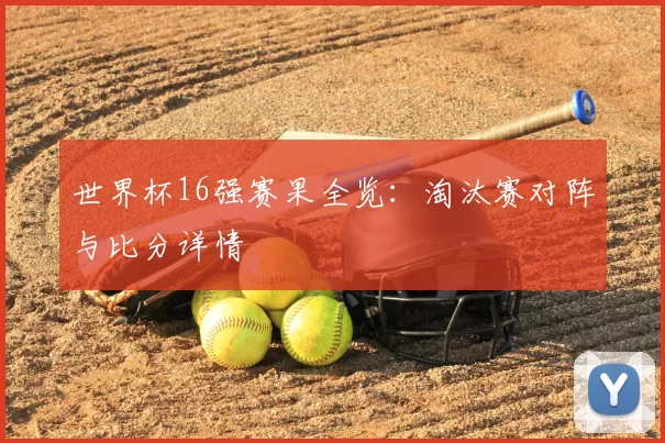 世界杯16强赛果全览：淘汰赛对阵与比分详情