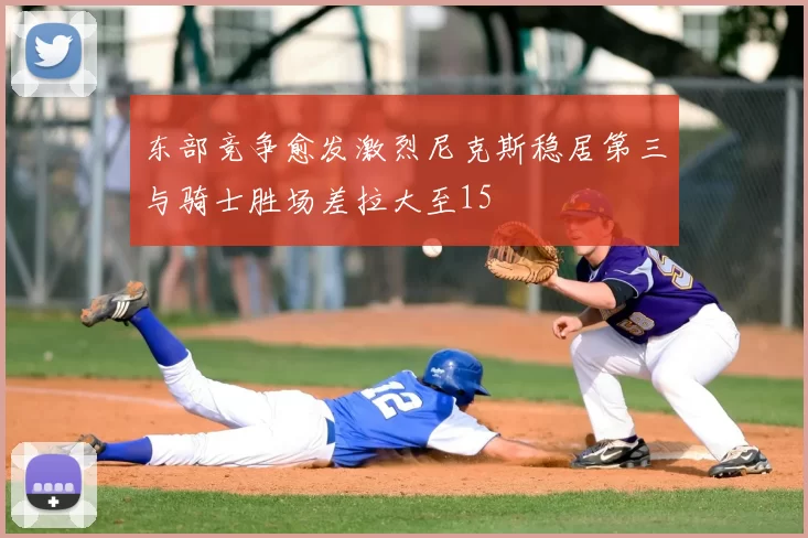 东部竞争愈发激烈尼克斯稳居第三与骑士胜场差拉大至15