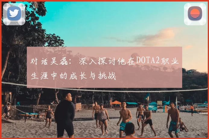 对话吴磊：深入探讨他在DOTA2职业生涯中的成长与挑战