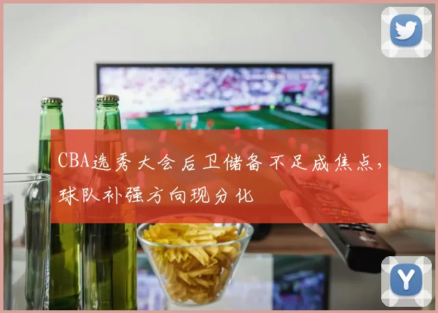 CBA选秀大会后卫储备不足成焦点,球队补强方向现分化