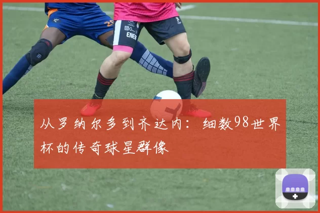 从罗纳尔多到齐达内：细数98世界杯的传奇球星群像